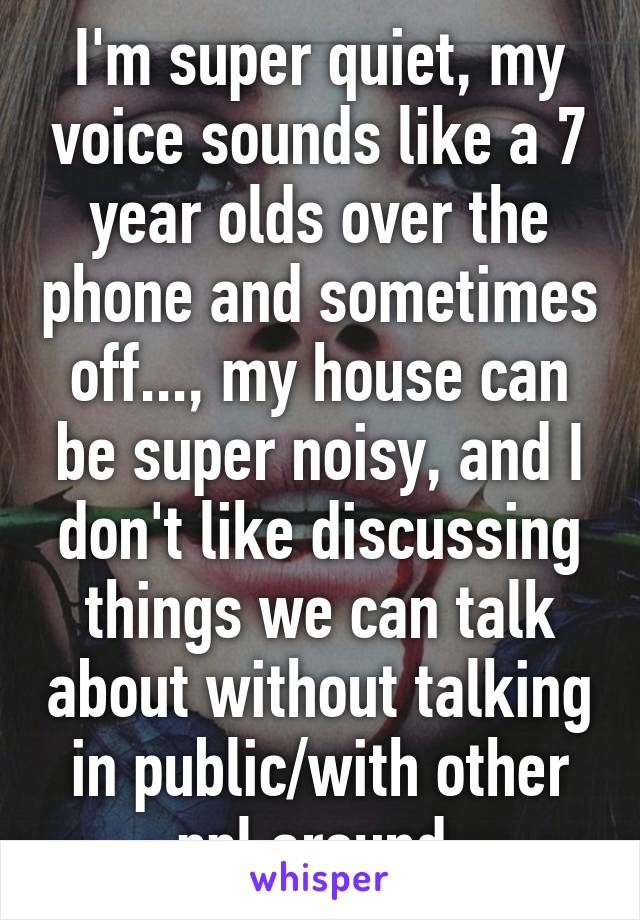 I'm super quiet, my voice sounds like a 7 year olds over the phone and sometimes off..., my house can be super noisy, and I don't like discussing things we can talk about without talking in public/with other ppl around.