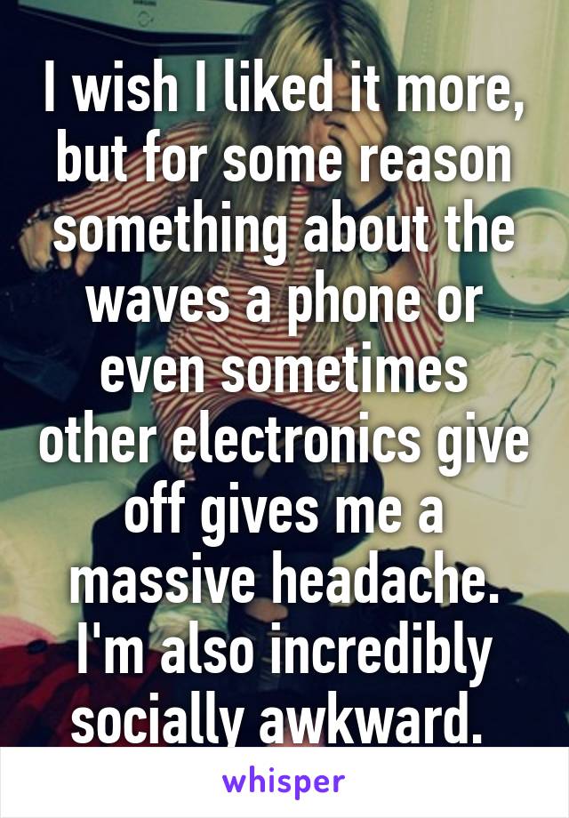 I wish I liked it more, but for some reason something about the waves a phone or even sometimes other electronics give off gives me a massive headache. I'm also incredibly socially awkward. 