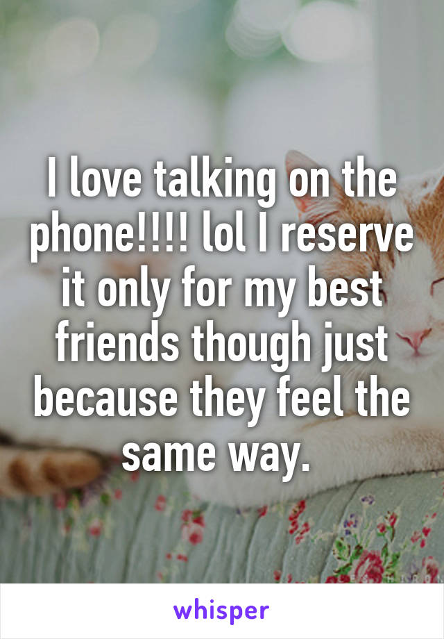 I love talking on the phone!!!! lol I reserve it only for my best friends though just because they feel the same way. 