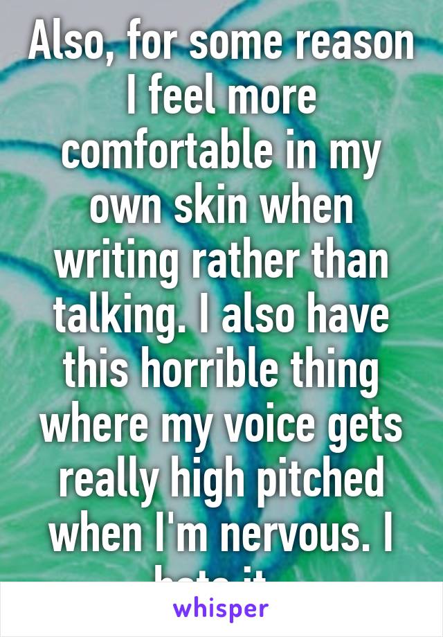 Also, for some reason I feel more comfortable in my own skin when writing rather than talking. I also have this horrible thing where my voice gets really high pitched when I'm nervous. I hate it. 