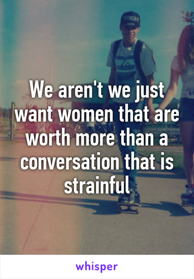 We aren't we just want women that are worth more than a conversation that is strainful