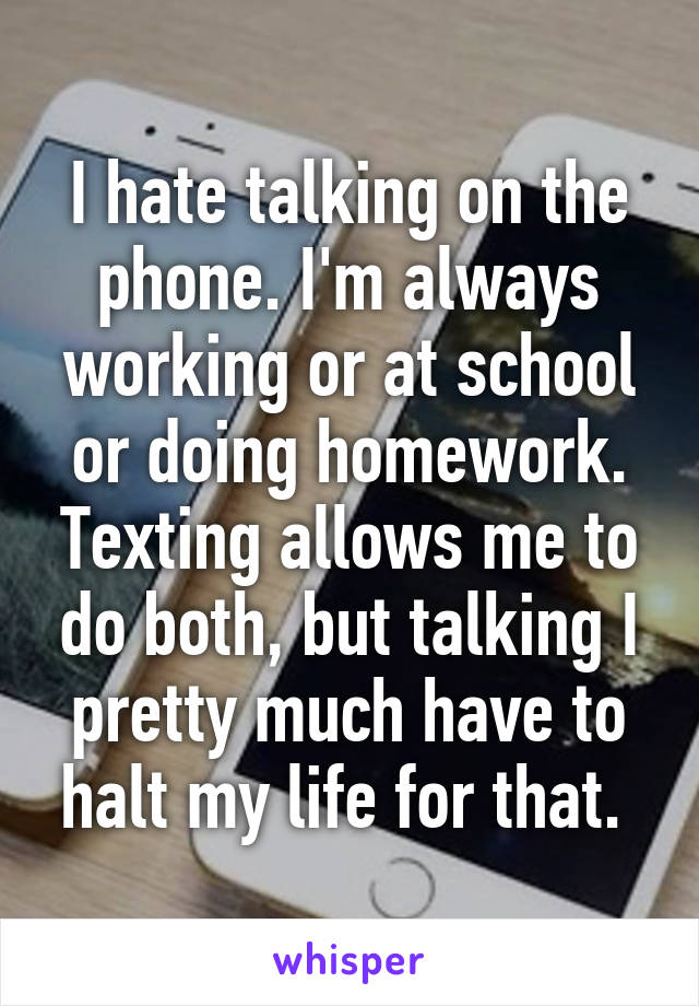 I hate talking on the phone. I'm always working or at school or doing homework. Texting allows me to do both, but talking I pretty much have to halt my life for that. 