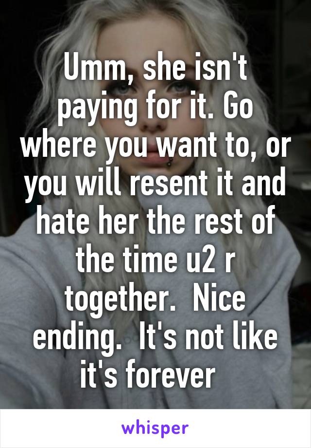 Umm, she isn't paying for it. Go where you want to, or you will resent it and hate her the rest of the time u2 r together.  Nice ending.  It's not like it's forever  