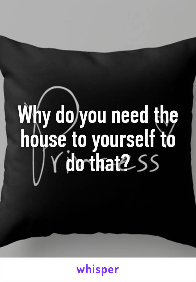 Why do you need the house to yourself to do that?