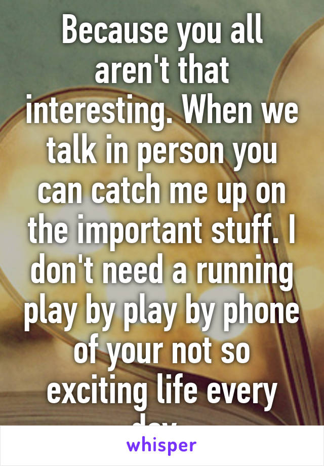 Because you all aren't that interesting. When we talk in person you can catch me up on the important stuff. I don't need a running play by play by phone of your not so exciting life every day. 