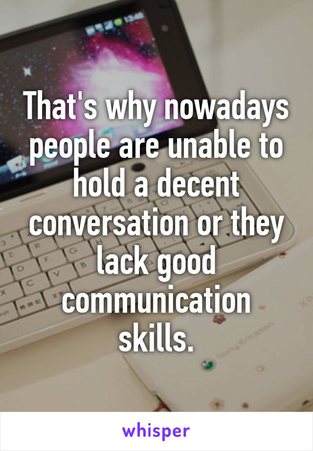 That's why nowadays people are unable to hold a decent conversation or they lack good communication skills.