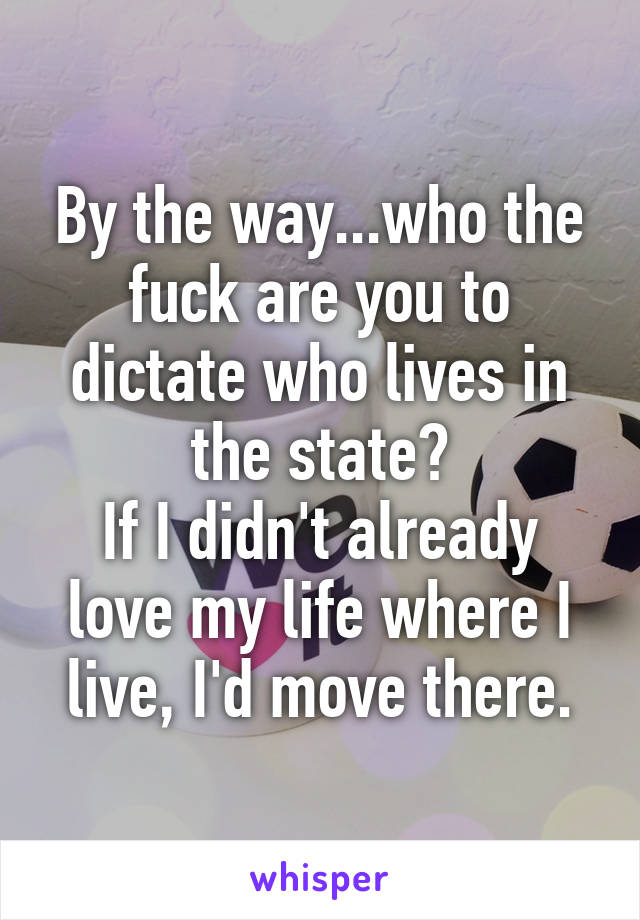 By the way...who the fuck are you to dictate who lives in the state?
If I didn't already love my life where I live, I'd move there.