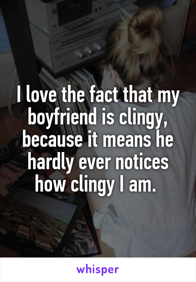 I love the fact that my boyfriend is clingy, because it means he hardly ever notices how clingy I am. 