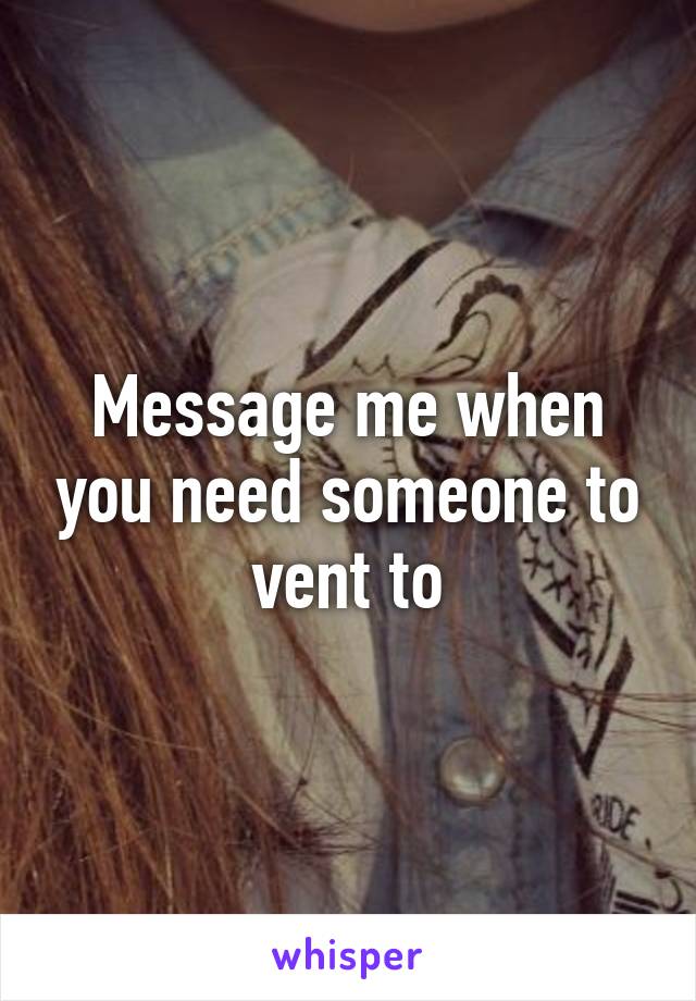 Message me when you need someone to vent to
