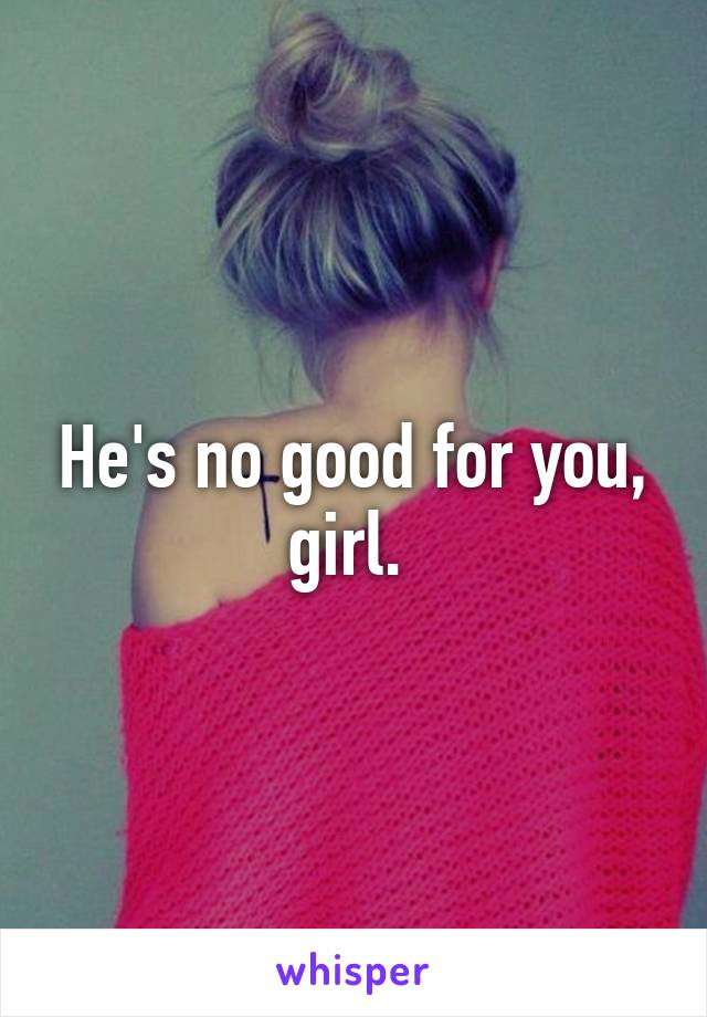 He's no good for you, girl. 