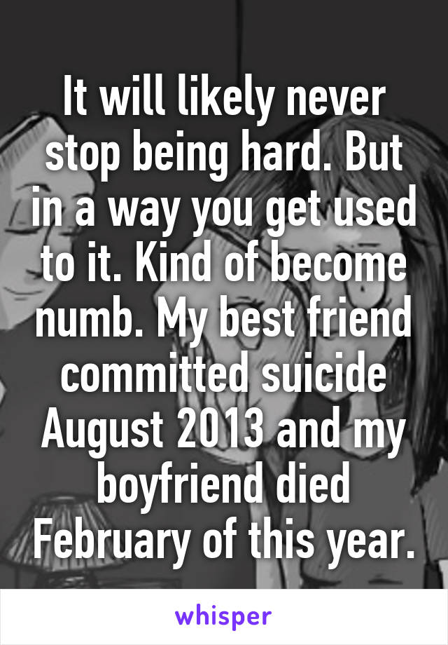 It will likely never stop being hard. But in a way you get used to it. Kind of become numb. My best friend committed suicide August 2013 and my boyfriend died February of this year.