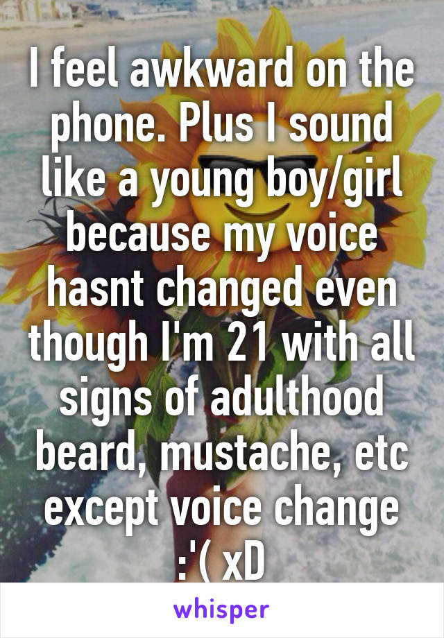 I feel awkward on the phone. Plus I sound like a young boy/girl because my voice hasnt changed even though I'm 21 with all signs of adulthood beard, mustache, etc except voice change :'( xD