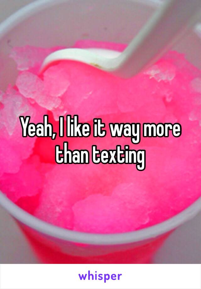 Yeah, I like it way more than texting