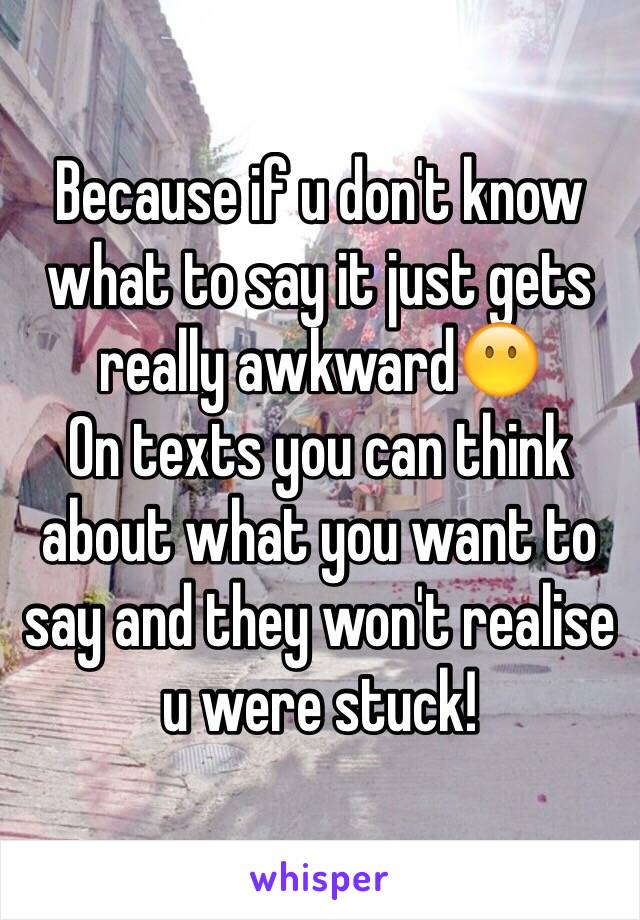 Because if u don't know what to say it just gets really awkward😶
On texts you can think about what you want to say and they won't realise u were stuck!