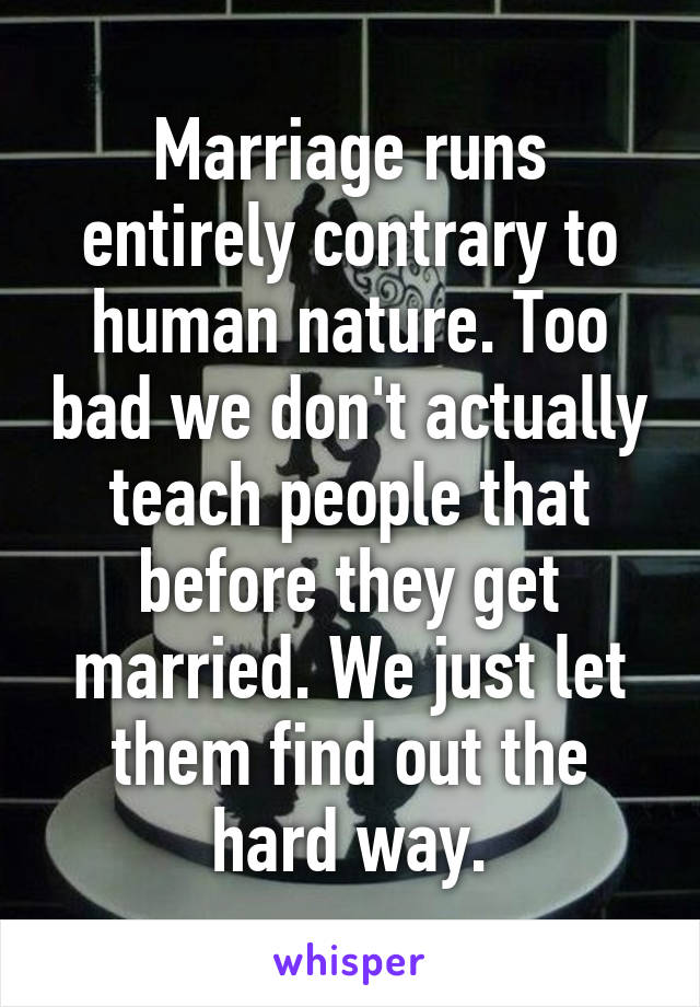 Marriage runs entirely contrary to human nature. Too bad we don't actually teach people that before they get married. We just let them find out the hard way.