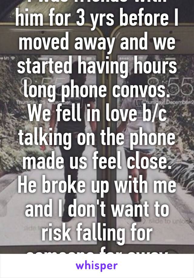 I was friends with him for 3 yrs before I moved away and we started having hours long phone convos. We fell in love b/c talking on the phone made us feel close. He broke up with me and I don't want to risk falling for someone far away again. 