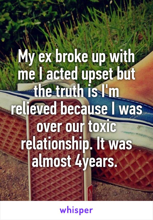 My ex broke up with me I acted upset but the truth is I'm relieved because I was over our toxic relationship. It was almost 4years. 