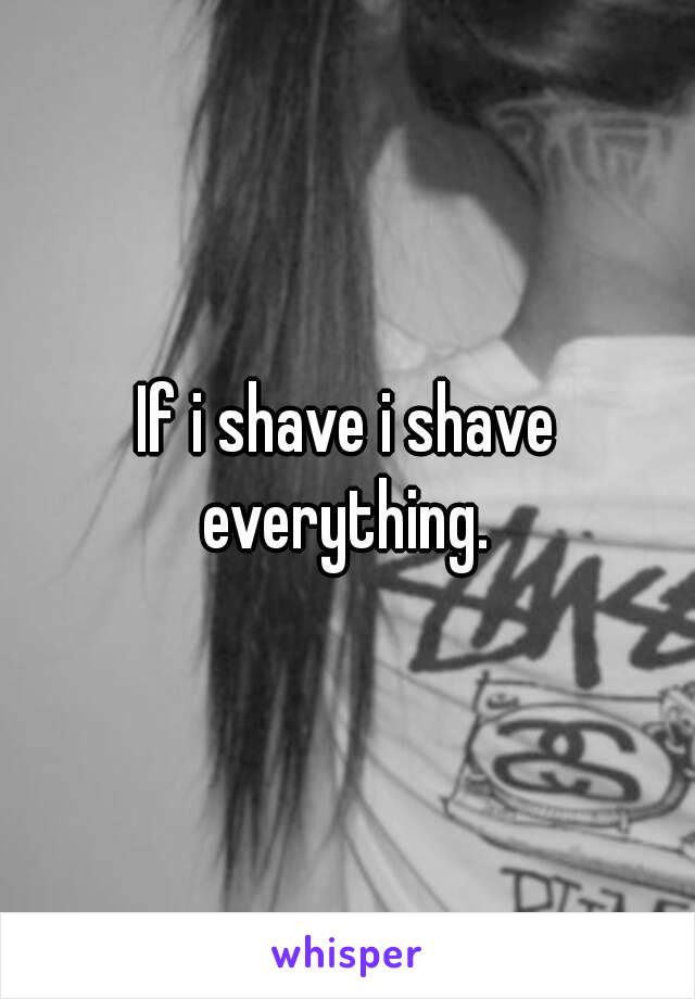If i shave i shave everything. 