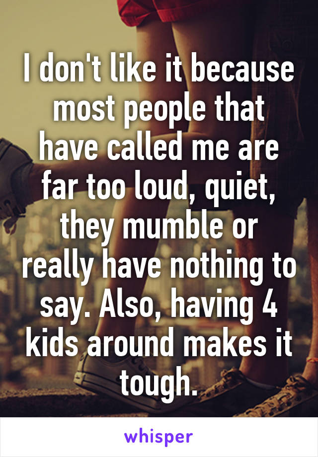 I don't like it because most people that have called me are far too loud, quiet, they mumble or really have nothing to say. Also, having 4 kids around makes it tough.