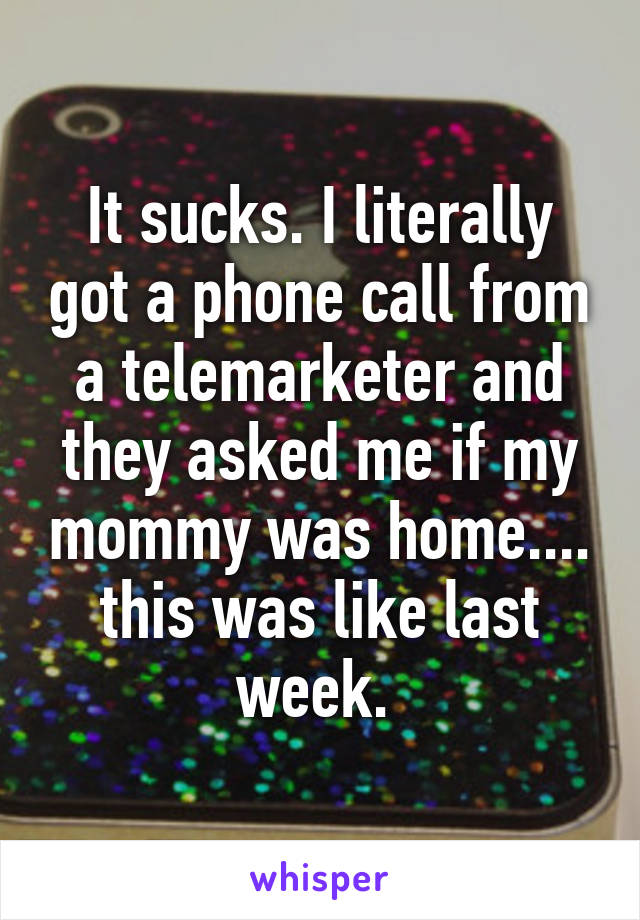 It sucks. I literally got a phone call from a telemarketer and they asked me if my mommy was home.... this was like last week. 