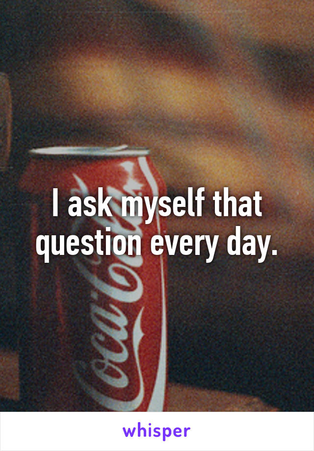 I ask myself that question every day.