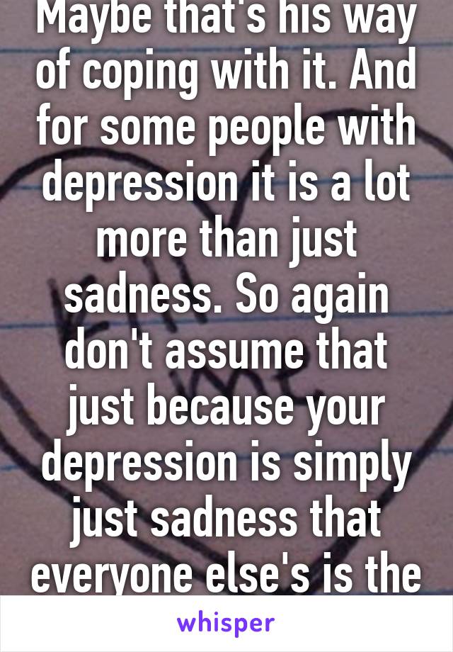 Maybe that's his way of coping with it. And for some people with depression it is a lot more than just sadness. So again don't assume that just because your depression is simply just sadness that everyone else's is the same way