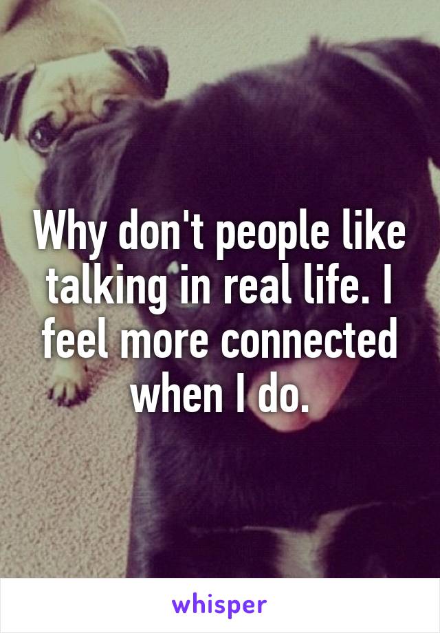 Why don't people like talking in real life. I feel more connected when I do.