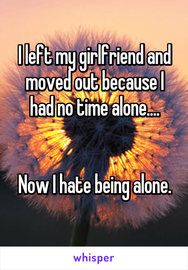 I left my girlfriend and moved out because I had no time alone....


Now I hate being alone.
