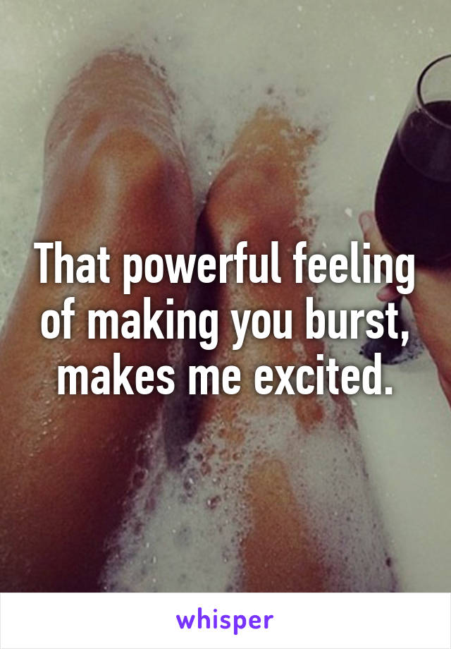 That powerful feeling of making you burst, makes me excited.