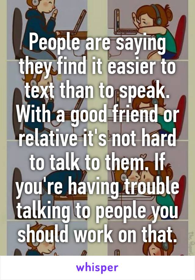 People are saying they find it easier to text than to speak. With a good friend or relative it's not hard to talk to them. If you're having trouble talking to people you should work on that.