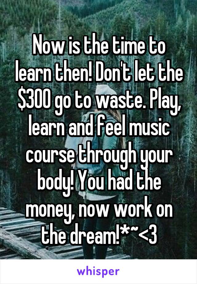 Now is the time to learn then! Don't let the $300 go to waste. Play, learn and feel music course through your body! You had the money, now work on the dream!*~<3