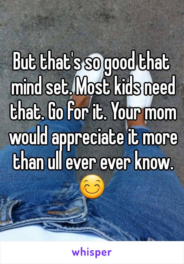 But that's so good that mind set. Most kids need that. Go for it. Your mom would appreciate it more than ull ever ever know. 😊 