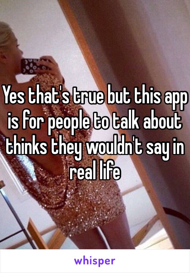 Yes that's true but this app is for people to talk about thinks they wouldn't say in real life 