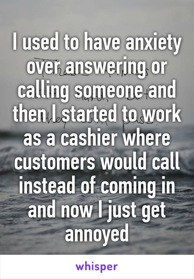 I used to have anxiety over answering or calling someone and then I started to work as a cashier where customers would call instead of coming in and now I just get annoyed