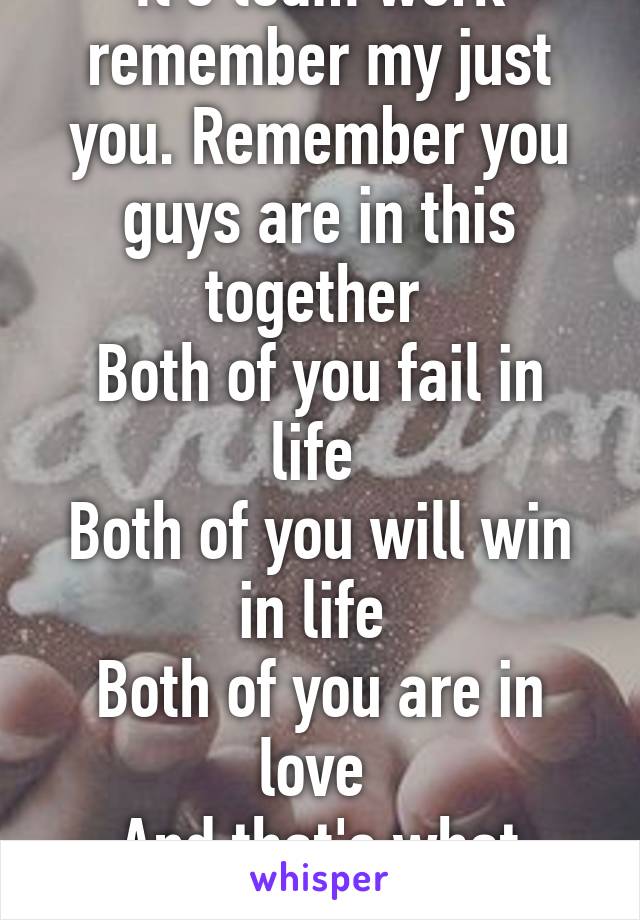 It's team work remember my just you. Remember you guys are in this together 
Both of you fail in life 
Both of you will win in life 
Both of you are in love 
And that's what matters 