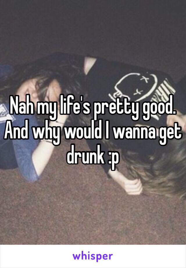 Nah my life's pretty good. And why would I wanna get drunk :p