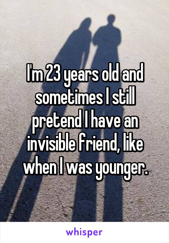 I'm 23 years old and sometimes I still pretend I have an invisible friend, like when I was younger.