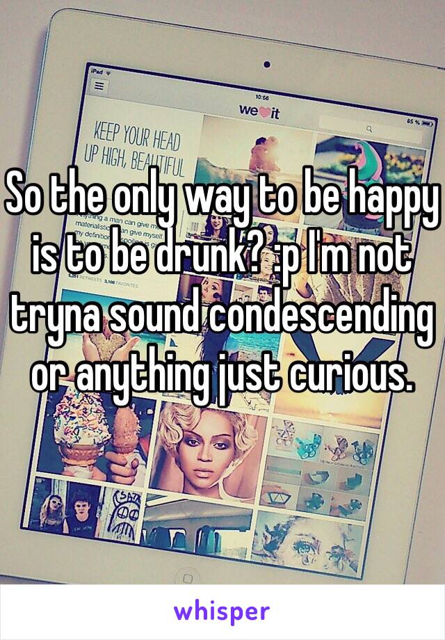 So the only way to be happy is to be drunk? :p I'm not tryna sound condescending or anything just curious. 