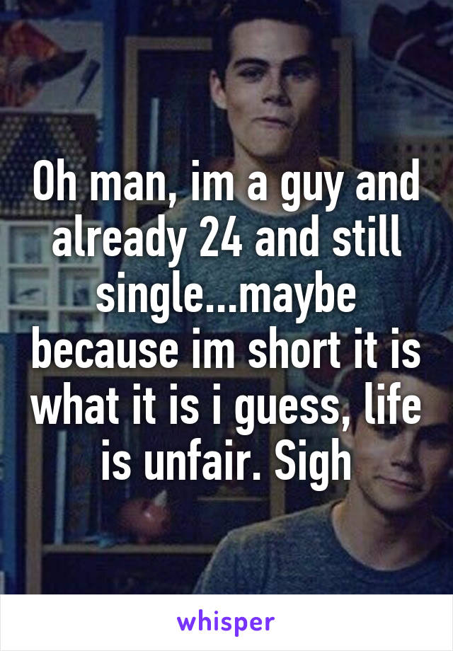 Oh man, im a guy and already 24 and still single...maybe because im short it is what it is i guess, life is unfair. Sigh