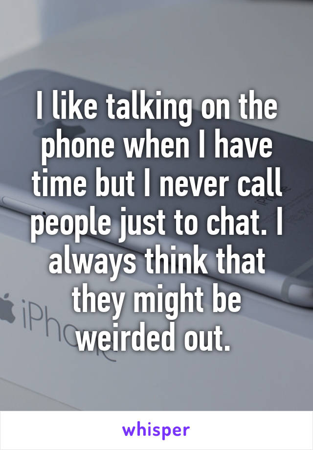 I like talking on the phone when I have time but I never call people just to chat. I always think that they might be weirded out. 