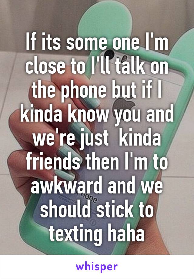 If its some one I'm close to I'll talk on the phone but if I kinda know you and we're just  kinda friends then I'm to awkward and we should stick to texting haha