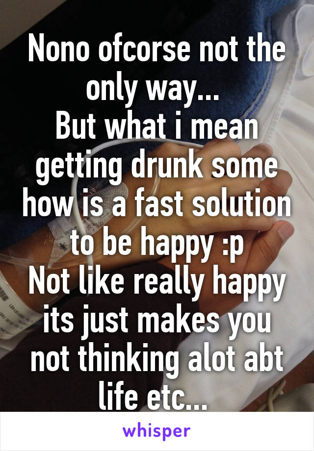 Nono ofcorse not the only way... 
But what i mean getting drunk some how is a fast solution to be happy :p
Not like really happy its just makes you not thinking alot abt life etc... 