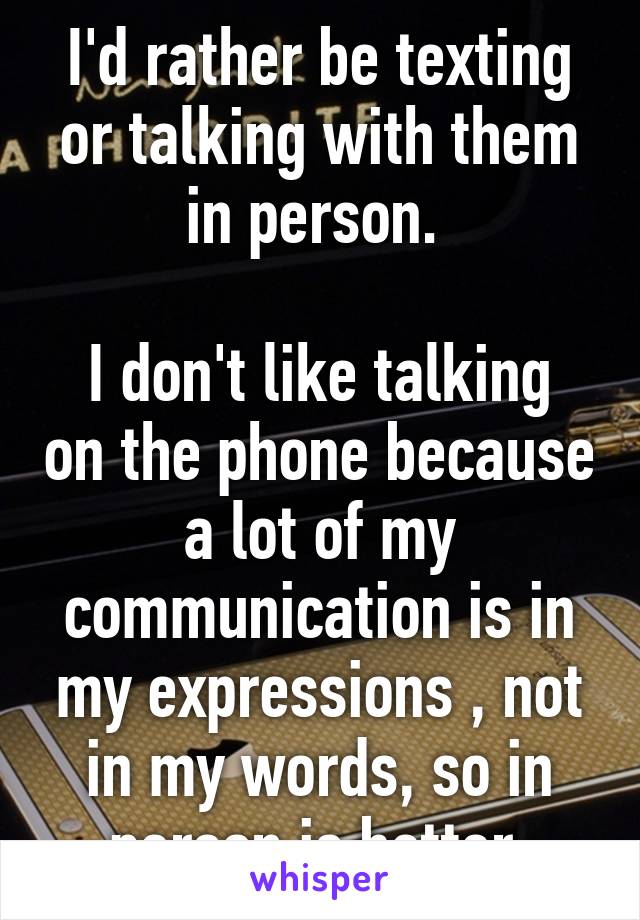 I'd rather be texting or talking with them in person. 

I don't like talking on the phone because a lot of my communication is in my expressions , not in my words, so in person is better.