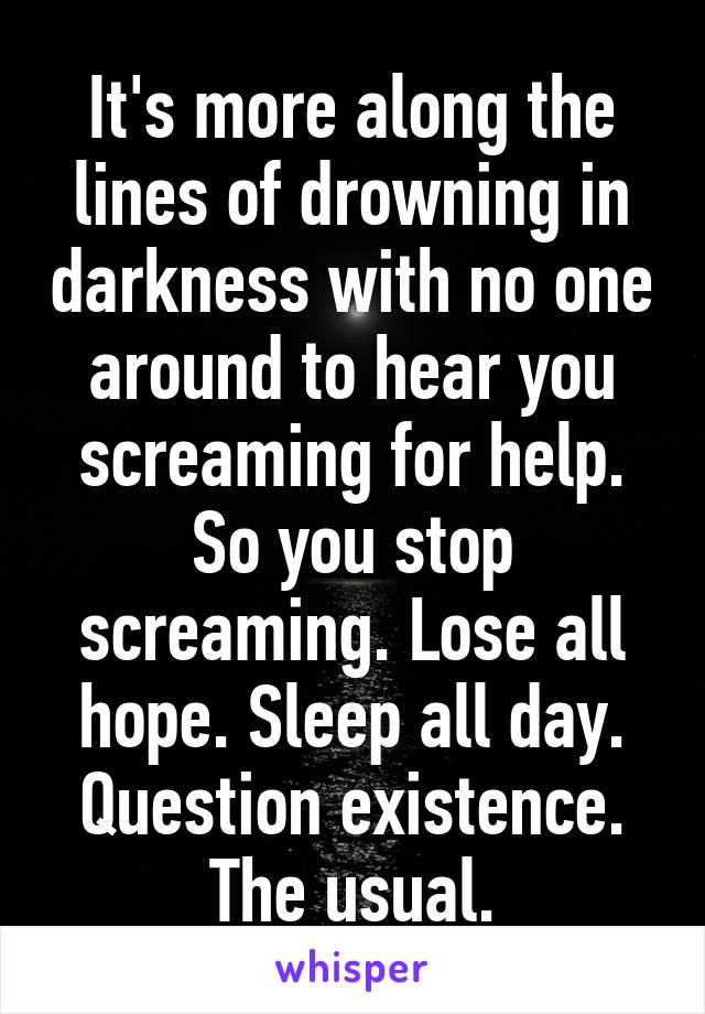 It's more along the lines of drowning in darkness with no one around to hear you screaming for help. So you stop screaming. Lose all hope. Sleep all day. Question existence. The usual.