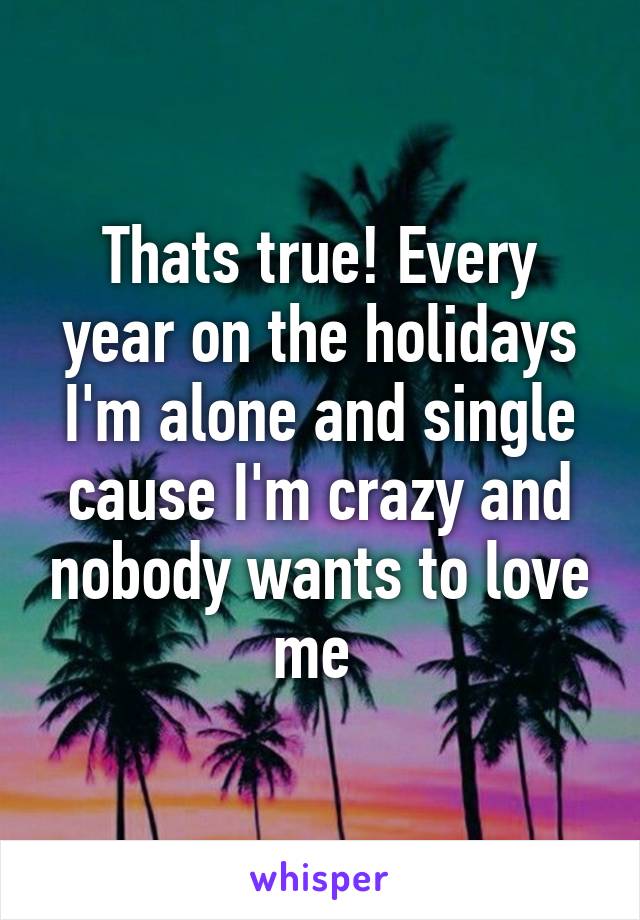 Thats true! Every year on the holidays I'm alone and single cause I'm crazy and nobody wants to love me 