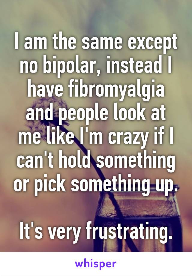 I am the same except no bipolar, instead I have fibromyalgia and people look at me like I'm crazy if I can't hold something or pick something up.

It's very frustrating.