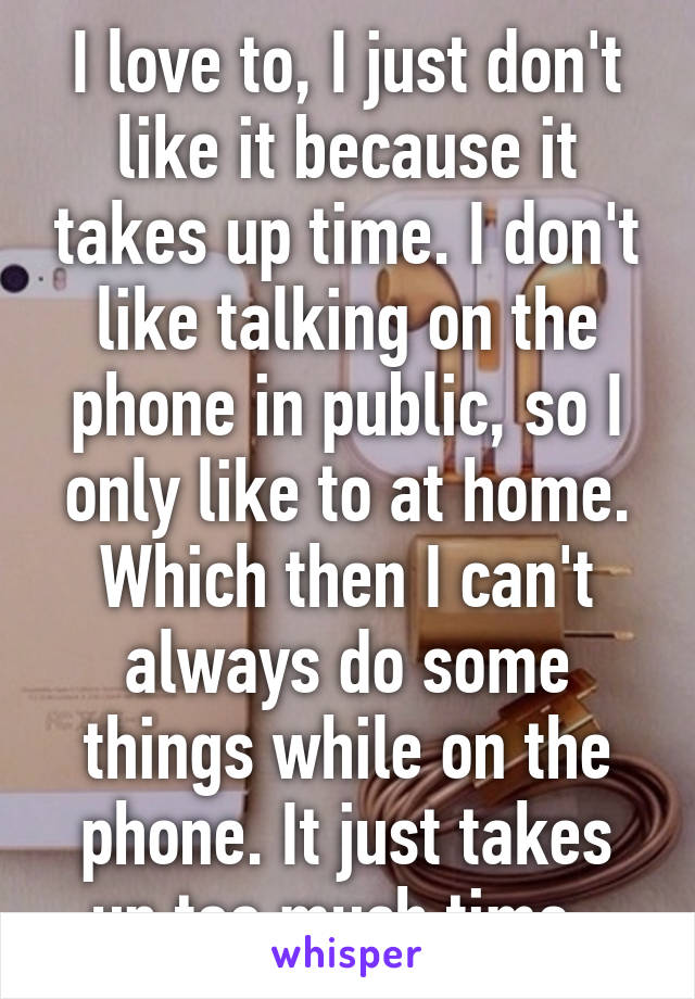 I love to, I just don't like it because it takes up time. I don't like talking on the phone in public, so I only like to at home. Which then I can't always do some things while on the phone. It just takes up too much time. 