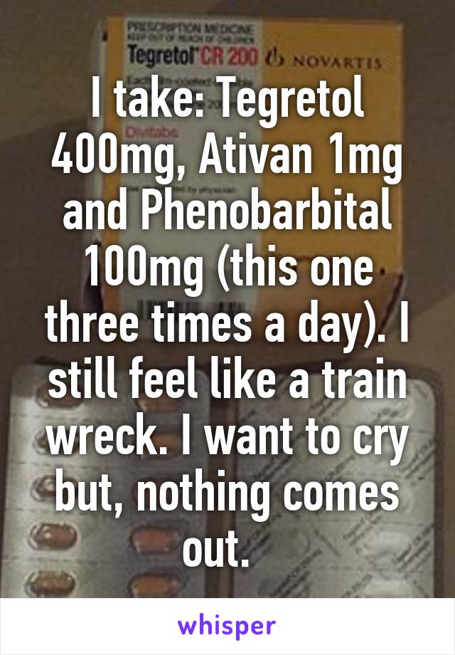 I take: Tegretol 400mg, Ativan 1mg and Phenobarbital 100mg (this one three times a day). I still feel like a train wreck. I want to cry but, nothing comes out.  