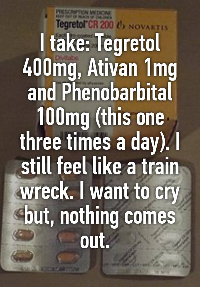 I take: Tegretol 400mg, Ativan 1mg and Phenobarbital 100mg (this one three times a day). I still feel like a train wreck. I want to cry but, nothing comes out.  