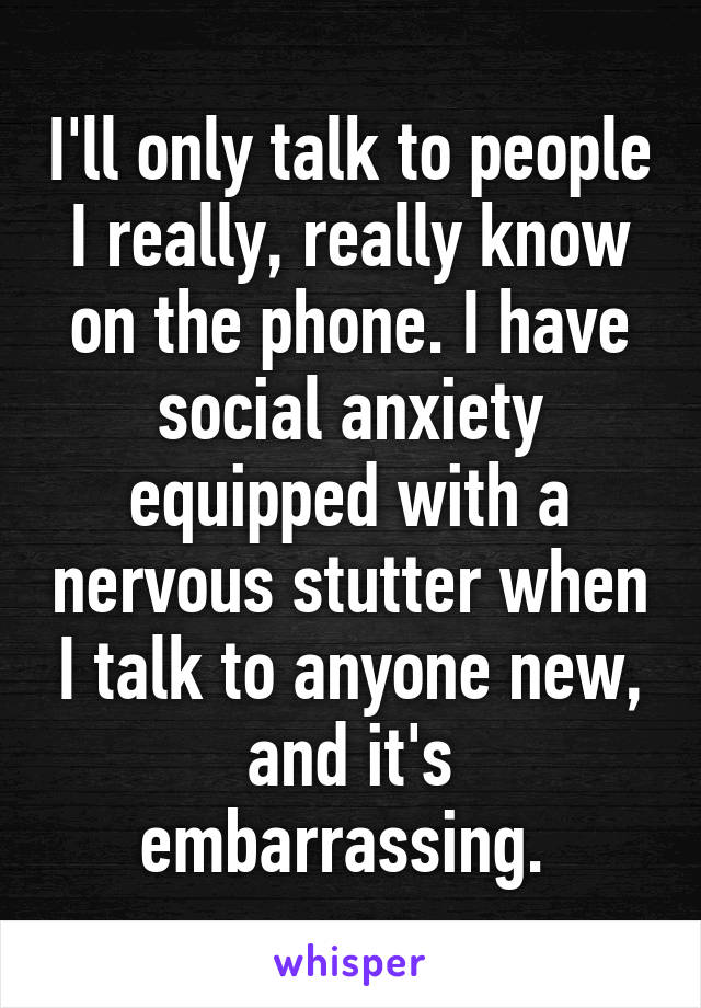 I'll only talk to people I really, really know on the phone. I have social anxiety equipped with a nervous stutter when I talk to anyone new, and it's embarrassing. 